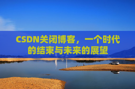 CSDN关闭博客，一个时代的结束与未来的展望